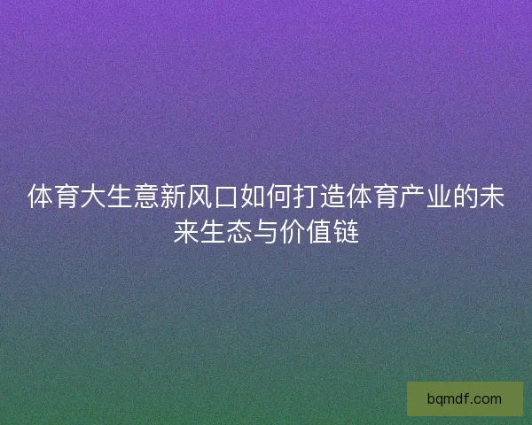 体育大生意新风口如何打造体育产业的未来生态与价值链
