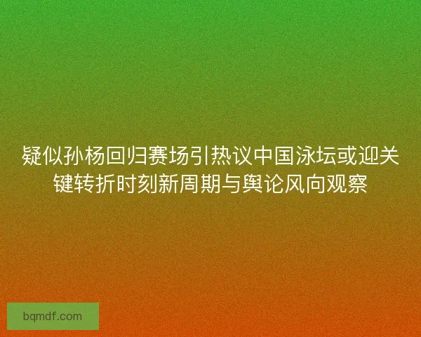 疑似孙杨回归赛场引热议中国泳坛或迎关键转折时刻新周期与舆论风向观察