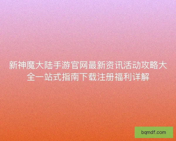 新神魔大陆手游官网最新资讯活动攻略大全一站式指南下载注册福利详解