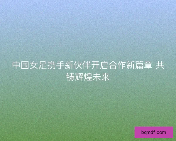 中国女足携手新伙伴开启合作新篇章 共铸辉煌未来