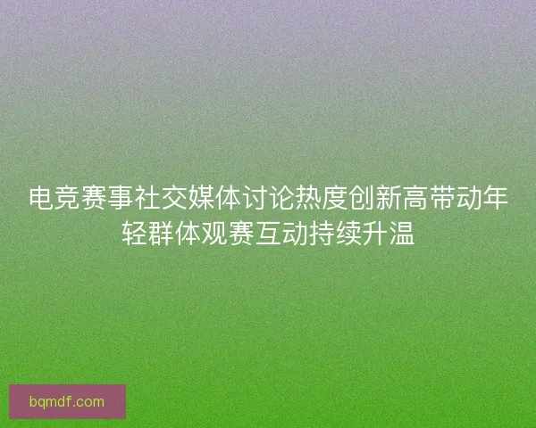 电竞赛事社交媒体讨论热度创新高带动年轻群体观赛互动持续升温