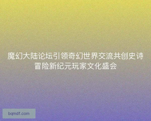 魔幻大陆论坛引领奇幻世界交流共创史诗冒险新纪元玩家文化盛会