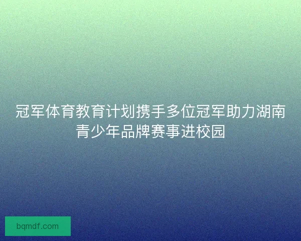 冠军体育教育计划携手多位冠军助力湖南青少年品牌赛事进校园