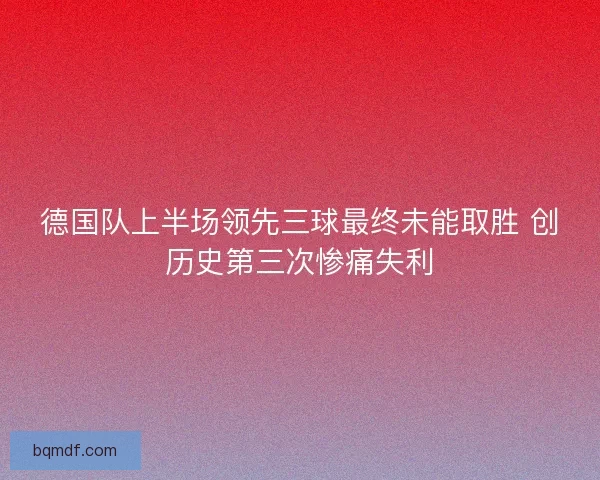 德国队上半场领先三球最终未能取胜 创历史第三次惨痛失利